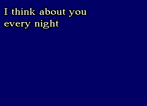 I think about you
every night