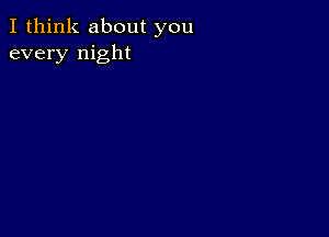 I think about you
every night