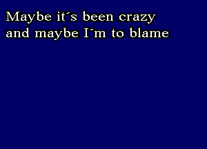 Maybe it's been crazy
and maybe I'm to blame