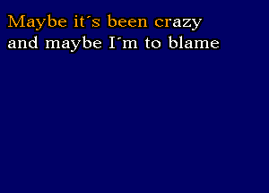 Maybe it's been crazy
and maybe I'm to blame