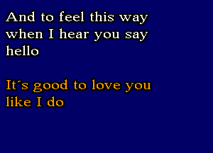 And to feel this way

when I hear you say
hello

Its good to love you
like I do