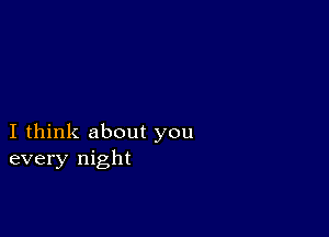 I think about you
every night