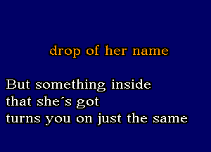 drop of her name

But something inside
that shes got

turns you on just the same