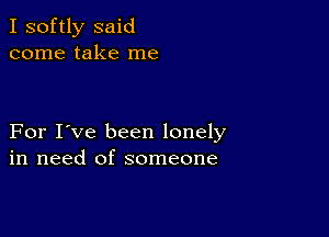 I softly said
come take me

For I've been lonely
in need of someone