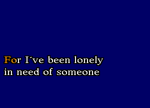 For I've been lonely
in need of someone