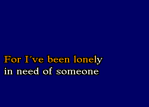 For I've been lonely
in need of someone