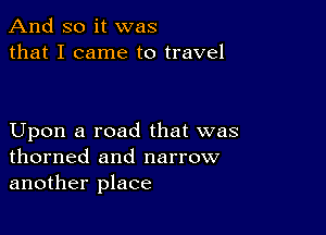 And so it was
that I came to travel

Upon a road that was
thorned and narrow
another place