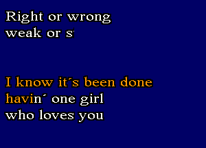 Right or wrong
weak or s

I know it's been done
havin' one girl
Who loves you