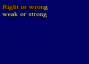 Right or wrong
weak or strong