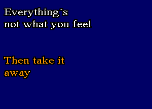 Everything's
not what you feel

Then take it
away