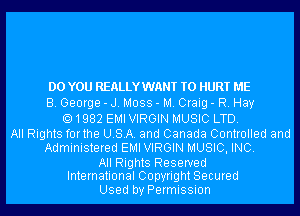 DO YOU REALLYWANT T0 HURT ME
B. George - J. Moss - M. Craig - R. Hay
1982 EMI VIRGIN MUSIC LTD.

All Rights forthe USA. and Canada Controlled and
Administered EMI VIRGIN MUSIC, INC.
All Rights Reserved
International Copyright Secured
Used by Permission