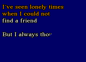 I've seen lonely times
when I could not
find a friend

But I always thov'