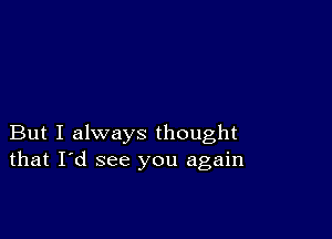 But I always thought
that I'd see you again