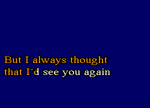 But I always thought
that I'd see you again