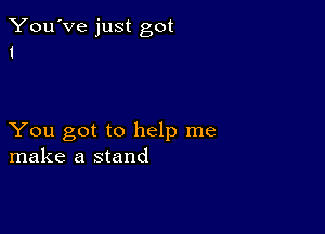 You've just got
1

You got to help me
make a stand