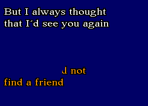 But I always thought
that I'd see you again

J not
find a friend