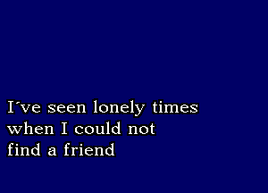 I ve seen lonely times
When I could not
find a friend