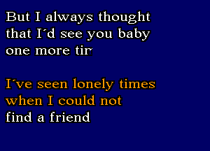 But I always thought
that I'd see you baby
one more tir

I ve seen lonely times
When I could not
find a friend