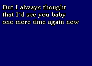 But I always thought
that I'd see you baby
one more time again now