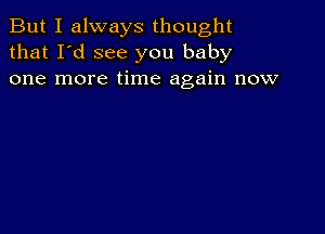 But I always thought
that I'd see you baby
one more time again now