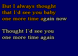 But I always thought
that I'd see you baby
one more time again now

Thought I'd see you
one more time again