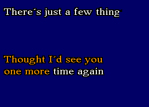 There's just a few thing

Thought I'd see you
one more time again