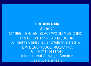 FIRE AND RAIN
J.Tayl0r
1959,19m EMI BLACKWOOD MUSIC INC.
and COUNTRY ROAD MUSIC INC.
All Rights Controlled and Administered by

EMI BLACKWOOD MUSIC INC.
All Rights Reserved

International Copyright Secured
Used by Permission