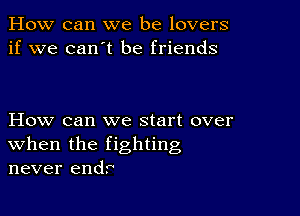 How can we be lovers
if we can't be friends

How can we start over
when the fighting
never end?