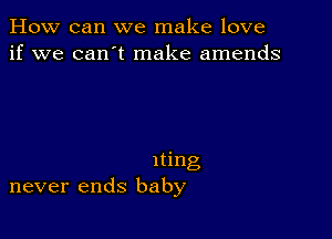 How can we make love
if we can't make amends

Iting
never ends baby