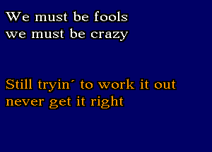 We must be fools
we must be crazy

Still tryin' to work it out
never get it right