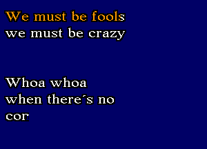 We must be fools
we must be crazy

XVhoa whoa
When there's no
cor