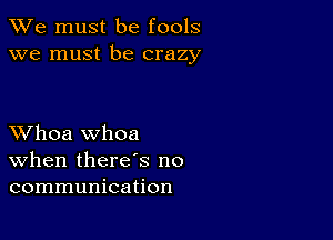 We must be fools
we must be crazy

XVhoa whoa
When there's no
communication