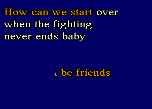 How can we start over
when the fighting
never ends baby

I. be friends