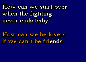 How can we start over
when the fighting
never ends baby

How can we be lovers
if we can't be friends