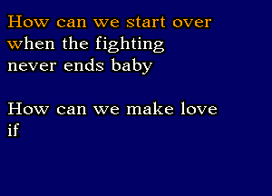 How can we start over
when the fighting
never ends baby

How can we make love
if