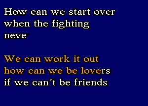 How can we start over
when the fighting
neve

XVe can work it out
how can we be lovers
if we can't be friends