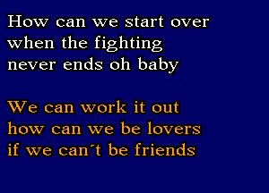 How can we start over
when the fighting
never ends oh baby

XVe can work it out
how can we be lovers
if we can't be friends