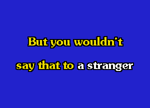 But you wouldn't

say that to a stranger