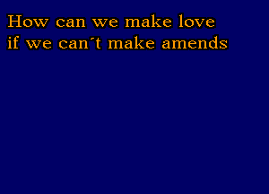 How can we make love
if we can't make amends