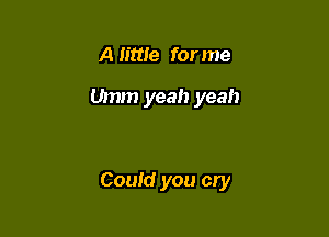 A little for me

Umm yeah yeah

Could you cry
