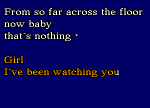 From so far across the floor
now baby
thafs nothing '

Girl
I've been watching you