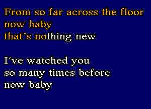 From so far across the floor
now baby
thafs nothing new

I ve watched you
so many times before
now baby