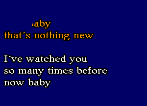 .aby
thafs nothing new

I ve watched you
so many times before
now baby