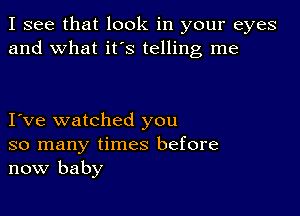 I see that look in your eyes
and what it's telling me

I ve watched you
so many times before
now baby