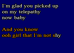 I'm glad you picked up
on my telepathy
now baby

And you know
ooh girl that Iym not shy