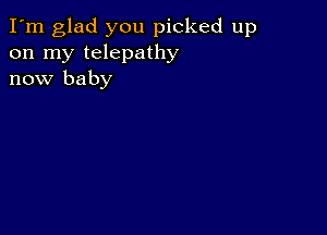 I'm glad you picked up
on my telepathy
now baby