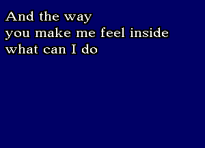 And the way

you make me feel inside
what can I do