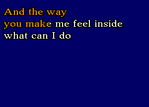 And the way

you make me feel inside
what can I do