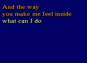 And the way

you make me feel inside
what can I do