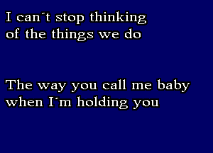 I can't stop thinking
of the things we do

The way you call me baby
when I'm holding you